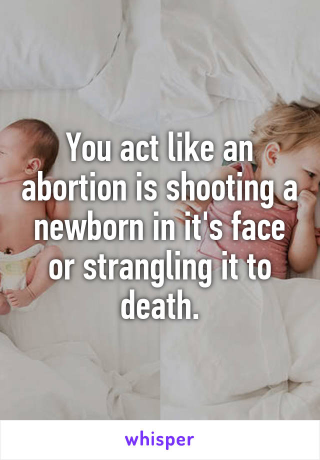 You act like an abortion is shooting a newborn in it's face or strangling it to death.