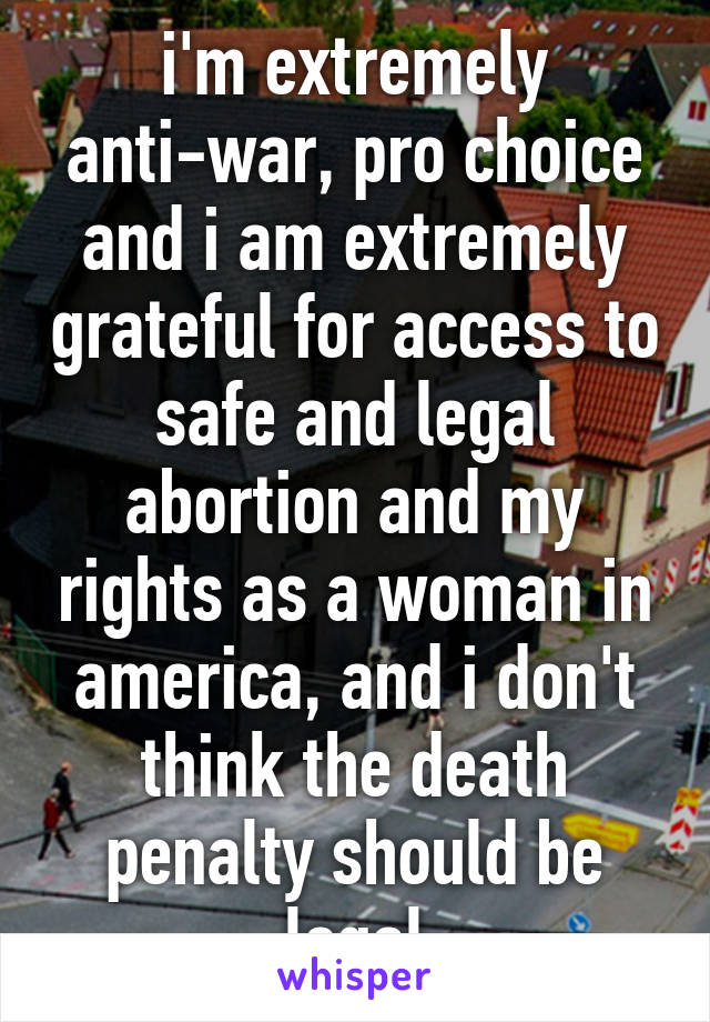 i'm extremely anti-war, pro choice and i am extremely grateful for access to safe and legal abortion and my rights as a woman in america, and i don't think the death penalty should be legal