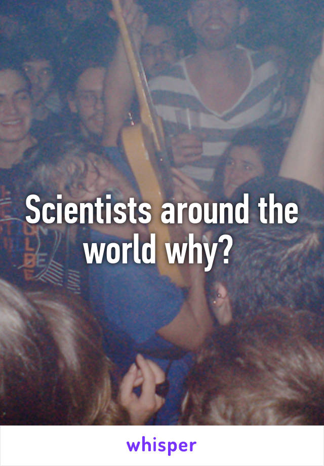 Scientists around the world why? 