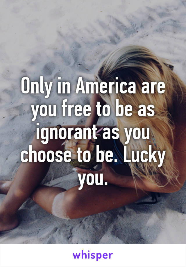 Only in America are you free to be as ignorant as you choose to be. Lucky you.