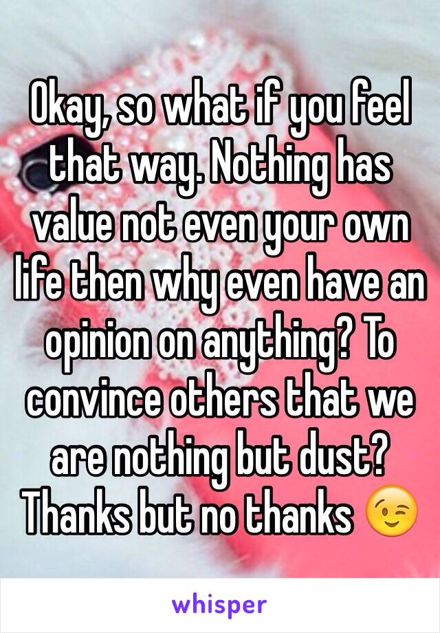 Okay, so what if you feel that way. Nothing has value not even your own life then why even have an opinion on anything? To convince others that we are nothing but dust? Thanks but no thanks 😉