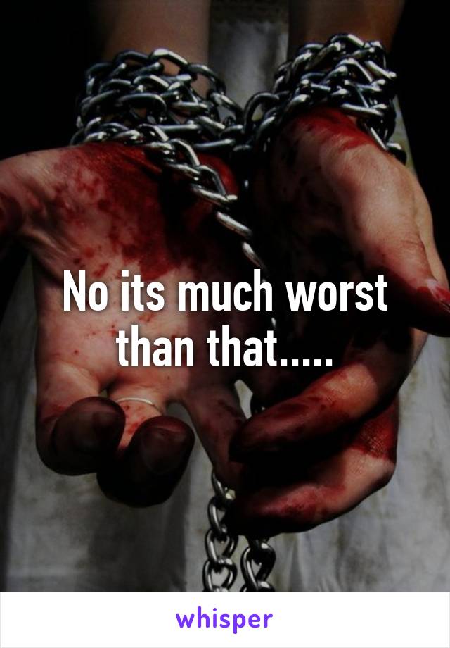 No its much worst than that.....