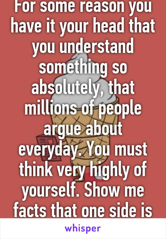 For some reason you have it your head that you understand something so absolutely, that millions of people argue about everyday. You must think very highly of yourself. Show me facts that one side is absolutely correct.  