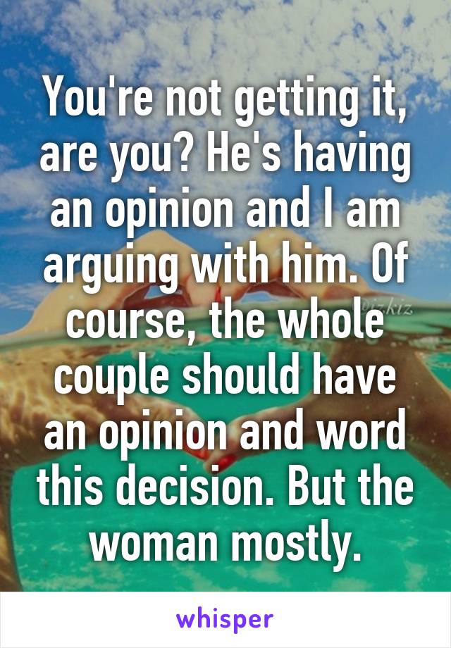 You're not getting it, are you? He's having an opinion and I am arguing with him. Of course, the whole couple should have an opinion and word this decision. But the woman mostly.