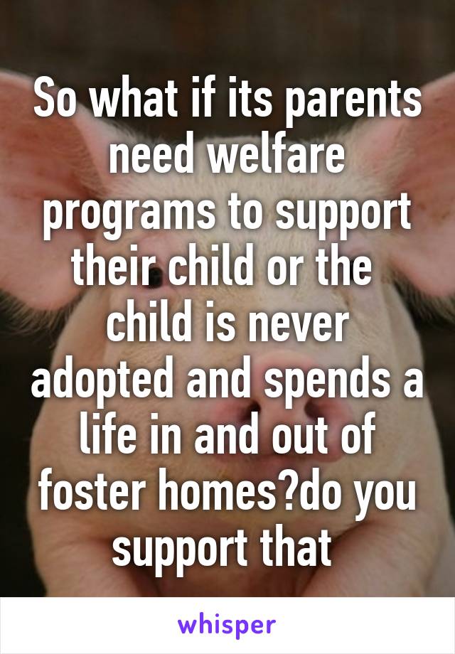 So what if its parents need welfare programs to support their child or the  child is never adopted and spends a life in and out of foster homes?do you support that 