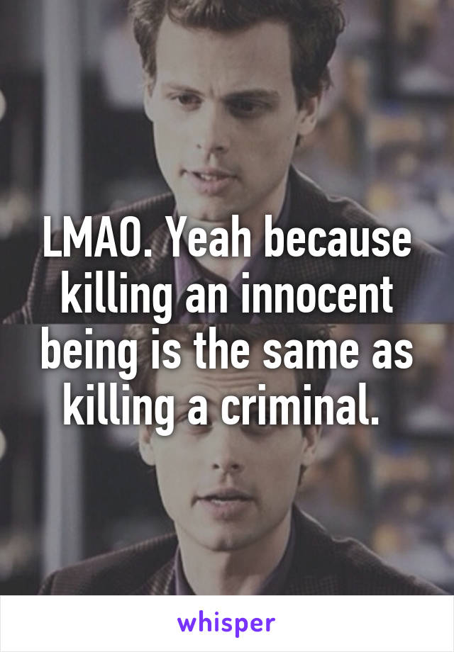 LMAO. Yeah because killing an innocent being is the same as killing a criminal. 