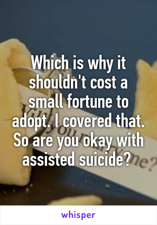 Which is why it shouldn't cost a small fortune to adopt. I covered that. So are you okay with assisted suicide? 