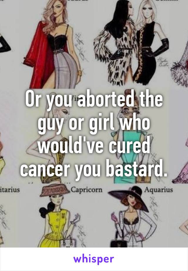 Or you aborted the guy or girl who would've cured cancer you bastard.