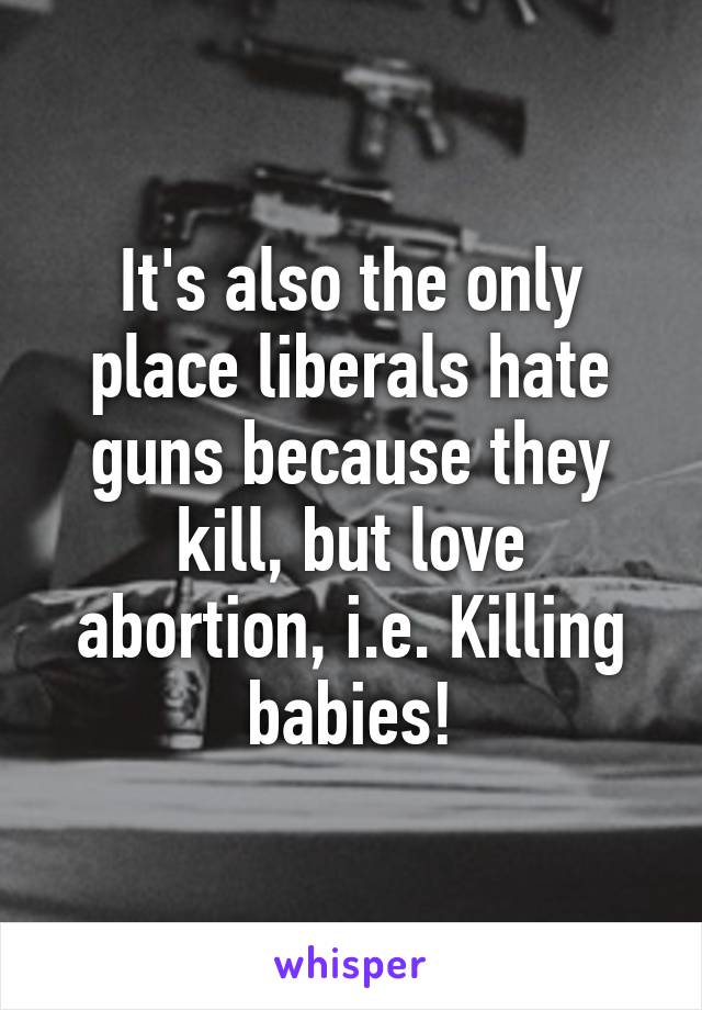 It's also the only place liberals hate guns because they kill, but love abortion, i.e. Killing babies!