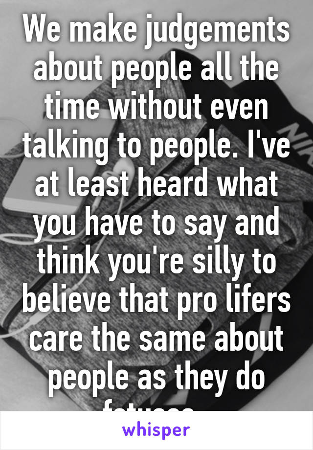 We make judgements about people all the time without even talking to people. I've at least heard what you have to say and think you're silly to believe that pro lifers care the same about people as they do fetuses. 