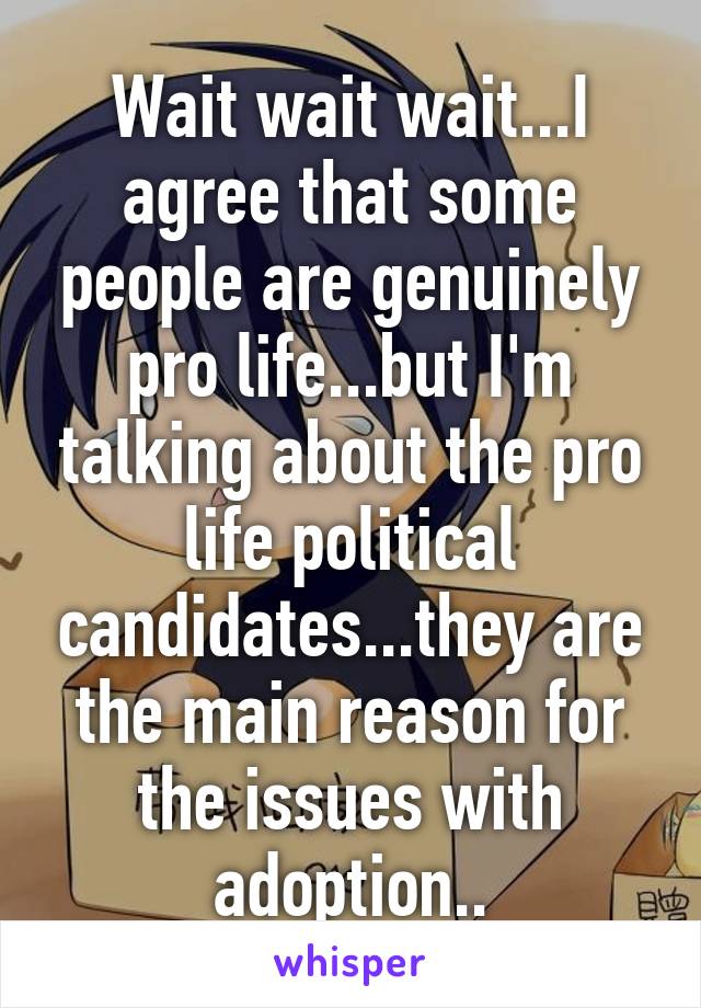 Wait wait wait...I agree that some people are genuinely pro life...but I'm talking about the pro life political candidates...they are the main reason for the issues with adoption..