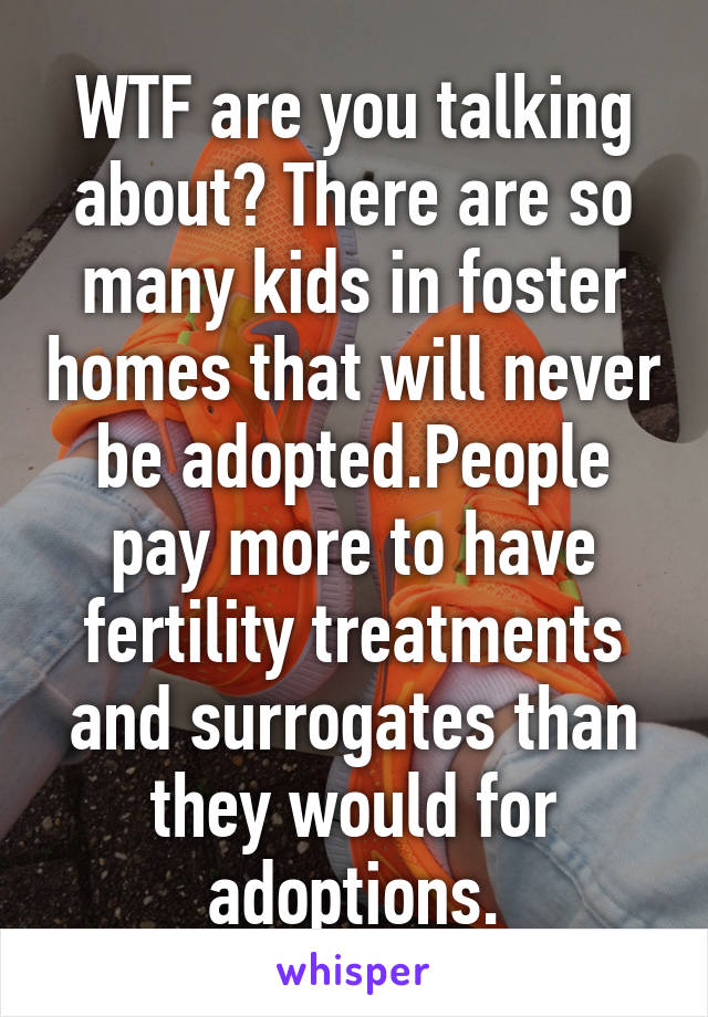 WTF are you talking about? There are so many kids in foster homes that will never be adopted.People pay more to have fertility treatments and surrogates than they would for adoptions.