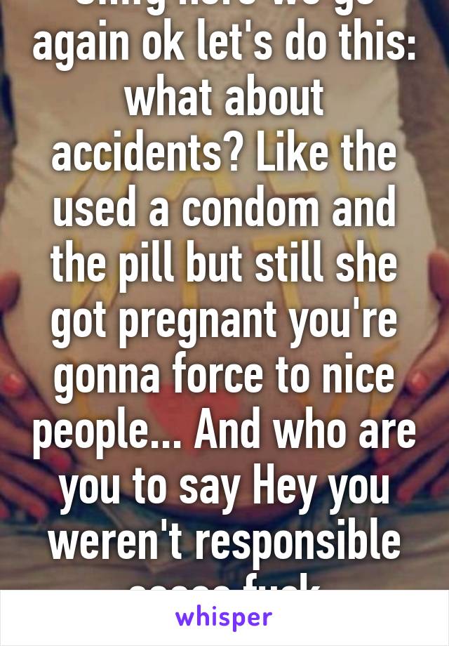 Omfg here we go again ok let's do this: what about accidents? Like the used a condom and the pill but still she got pregnant you're gonna force to nice people... And who are you to say Hey you weren't responsible soooo fuck you.....?????