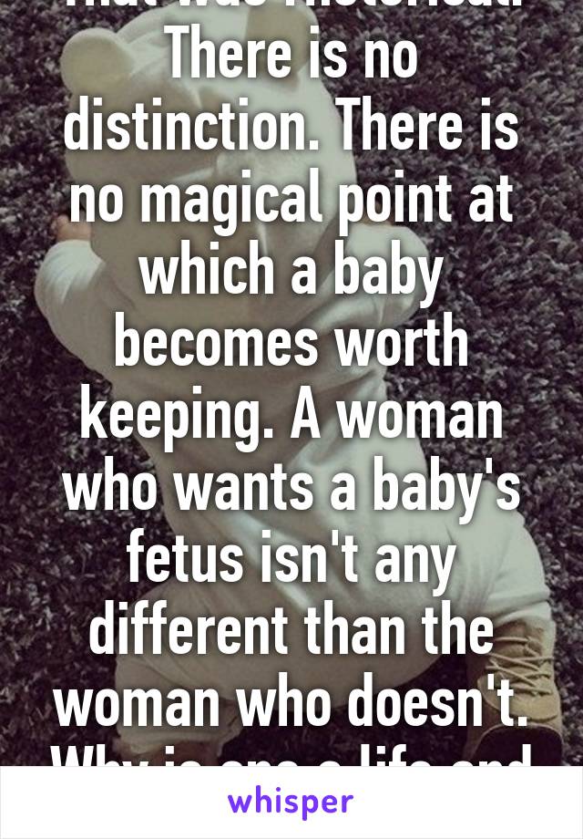 That was rhetorical. There is no distinction. There is no magical point at which a baby becomes worth keeping. A woman who wants a baby's fetus isn't any different than the woman who doesn't. Why is one a life and one isn't?