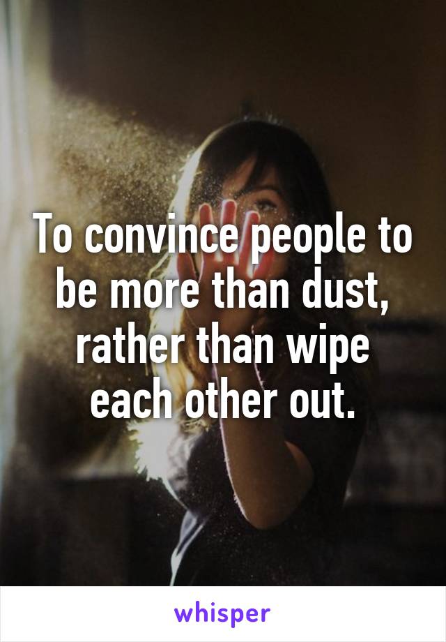 To convince people to be more than dust, rather than wipe each other out.