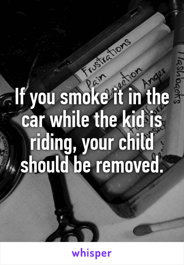 If you smoke it in the car while the kid is riding, your child should be removed.