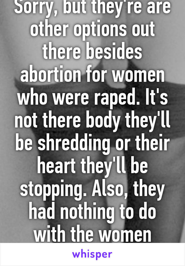 Sorry, but they're are other options out there besides abortion for women who were raped. It's not there body they'll be shredding or their heart they'll be stopping. Also, they had nothing to do with the women getting raped. 