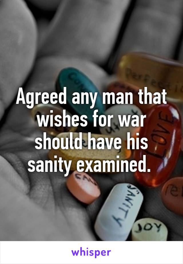 Agreed any man that wishes for war should have his sanity examined. 