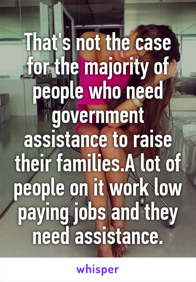 That's not the case for the majority of people who need government assistance to raise their families.A lot of people on it work low paying jobs and they need assistance.