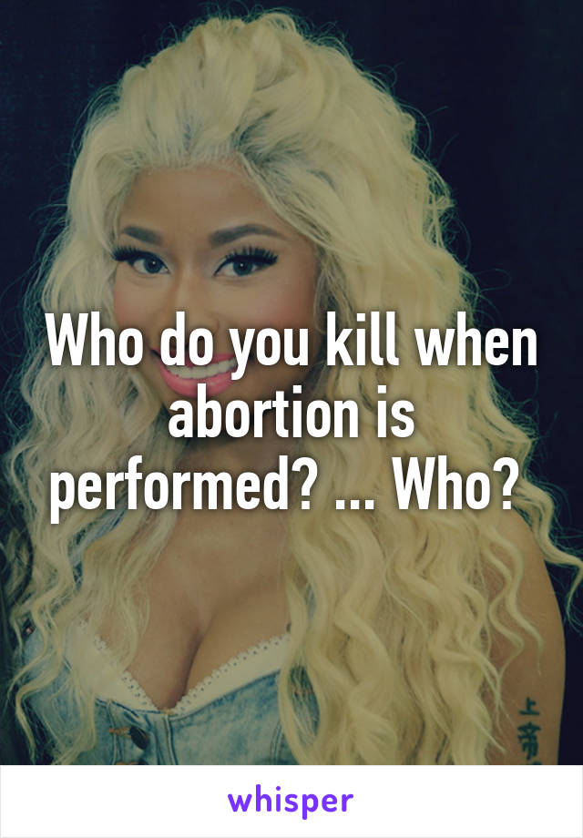 Who do you kill when abortion is performed? ... Who? 