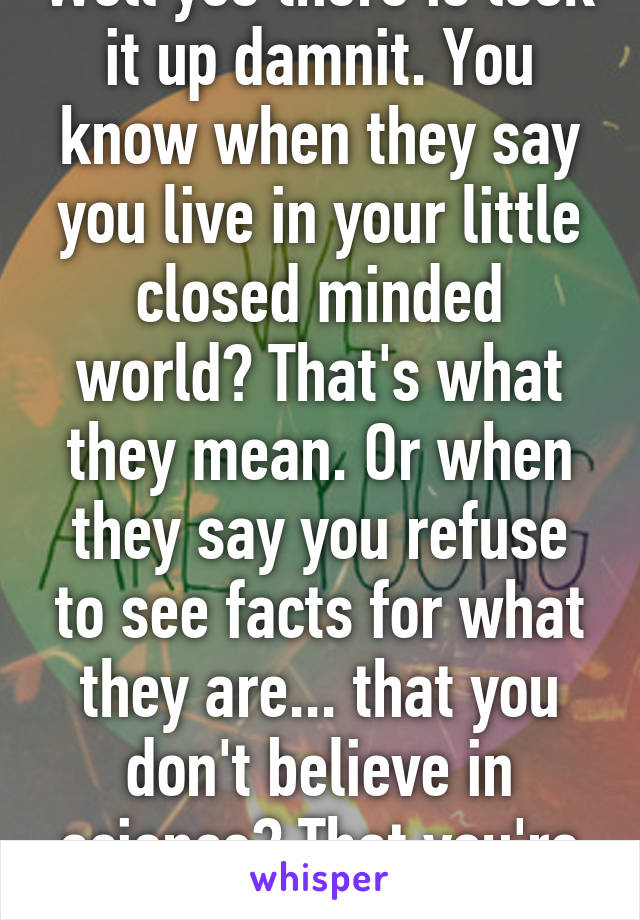 Well yes there is look it up damnit. You know when they say you live in your little closed minded world? That's what they mean. Or when they say you refuse to see facts for what they are... that you don't believe in science? That you're nut!