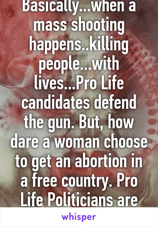 Basically...when a mass shooting happens..killing people...with lives...Pro Life candidates defend the gun. But, how dare a woman choose to get an abortion in a free country. Pro Life Politicians are hypocrites 