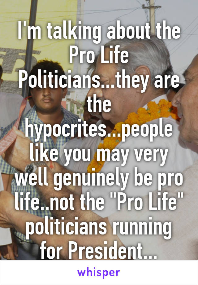 I'm talking about the Pro Life Politicians...they are the hypocrites...people like you may very well genuinely be pro life..not the "Pro Life" politicians running for President...