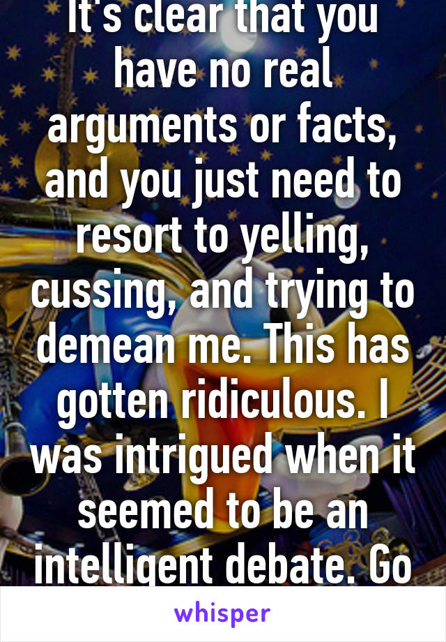 It's clear that you have no real arguments or facts, and you just need to resort to yelling, cussing, and trying to demean me. This has gotten ridiculous. I was intrigued when it seemed to be an intelligent debate. Go away now. 