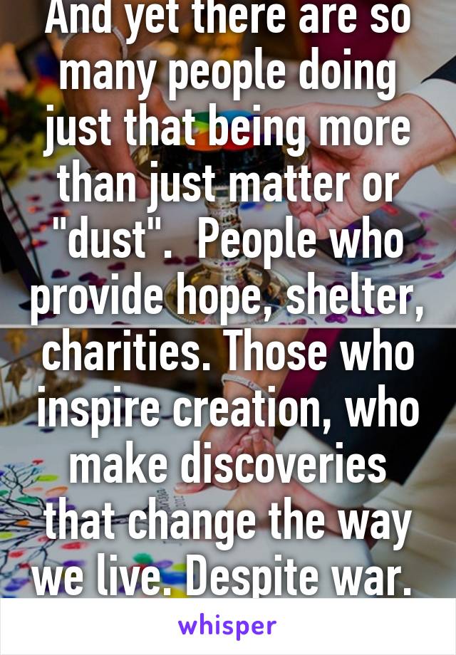 And yet there are so many people doing just that being more than just matter or "dust".  People who provide hope, shelter, charities. Those who inspire creation, who make discoveries that change the way we live. Despite war.   