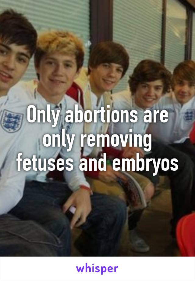 Only abortions are only removing fetuses and embryos