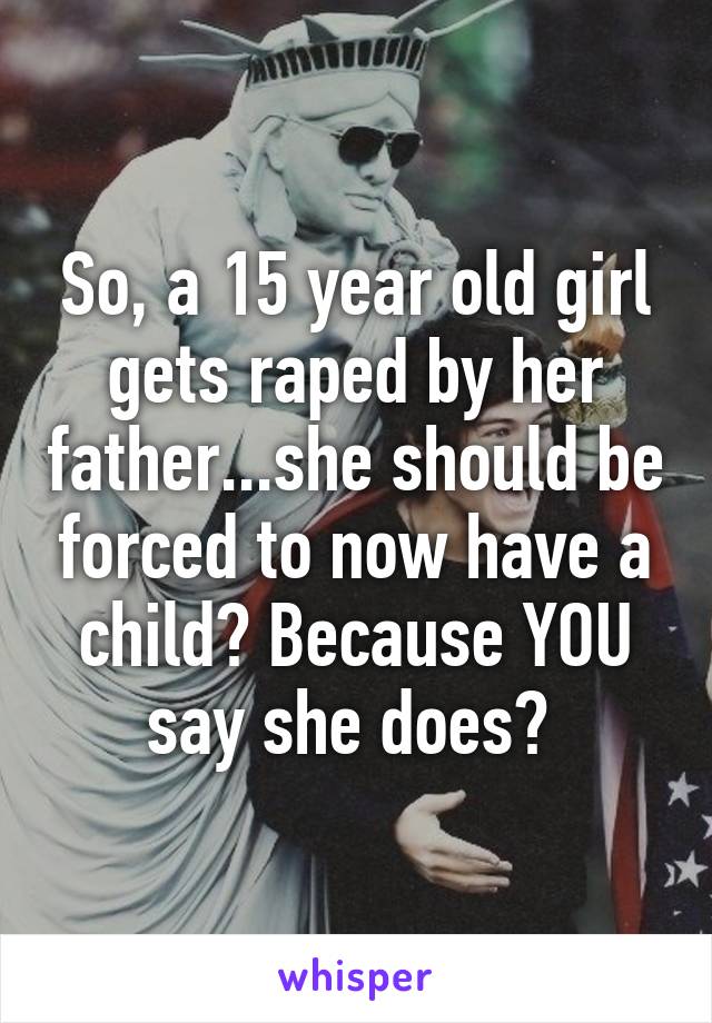 So, a 15 year old girl gets raped by her father...she should be forced to now have a child? Because YOU say she does? 