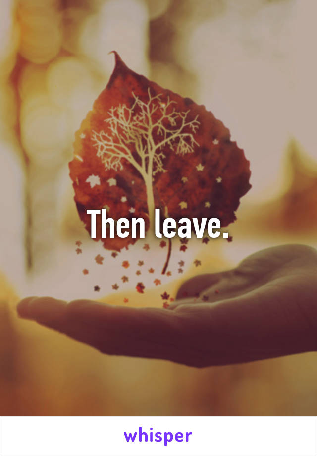 Then leave.