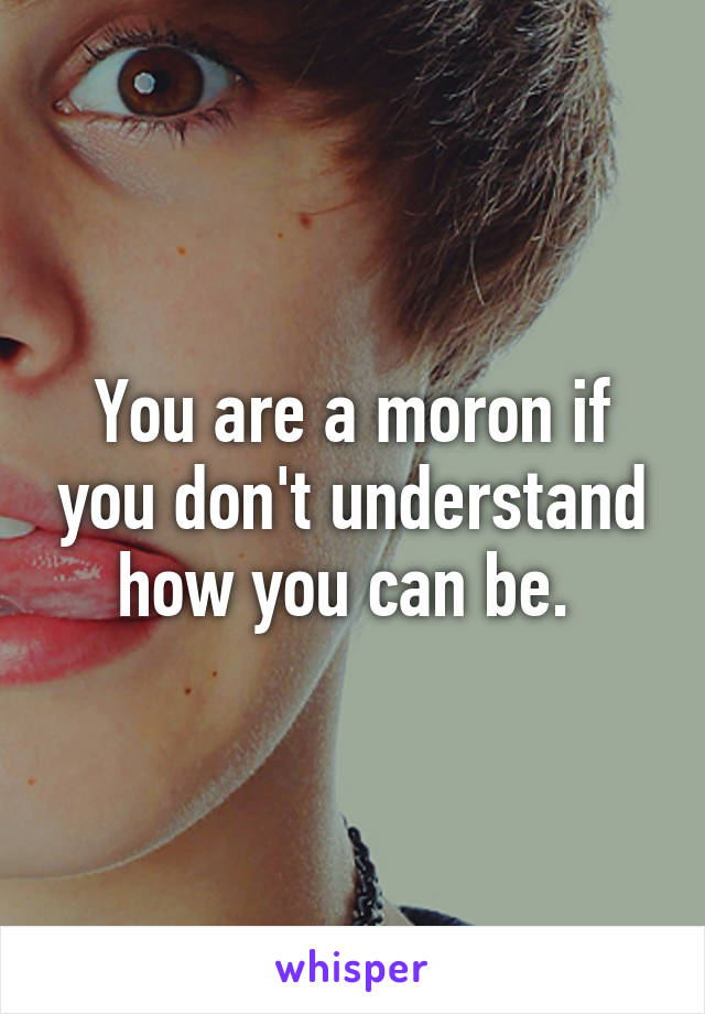 You are a moron if you don't understand how you can be. 