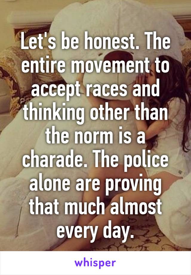 Let's be honest. The entire movement to accept races and thinking other than the norm is a charade. The police alone are proving that much almost every day.