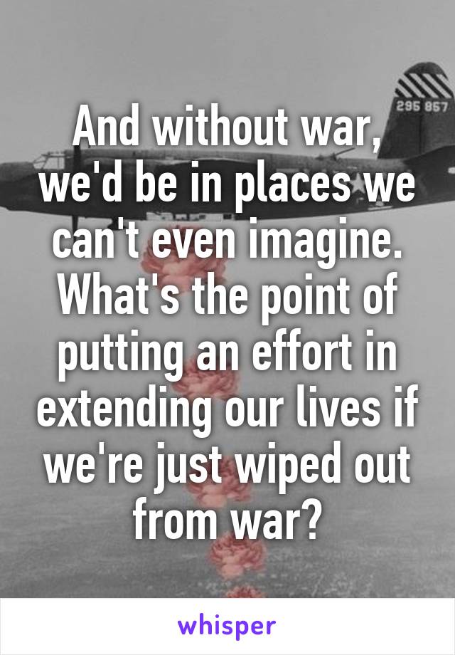 And without war, we'd be in places we can't even imagine. What's the point of putting an effort in extending our lives if we're just wiped out from war?