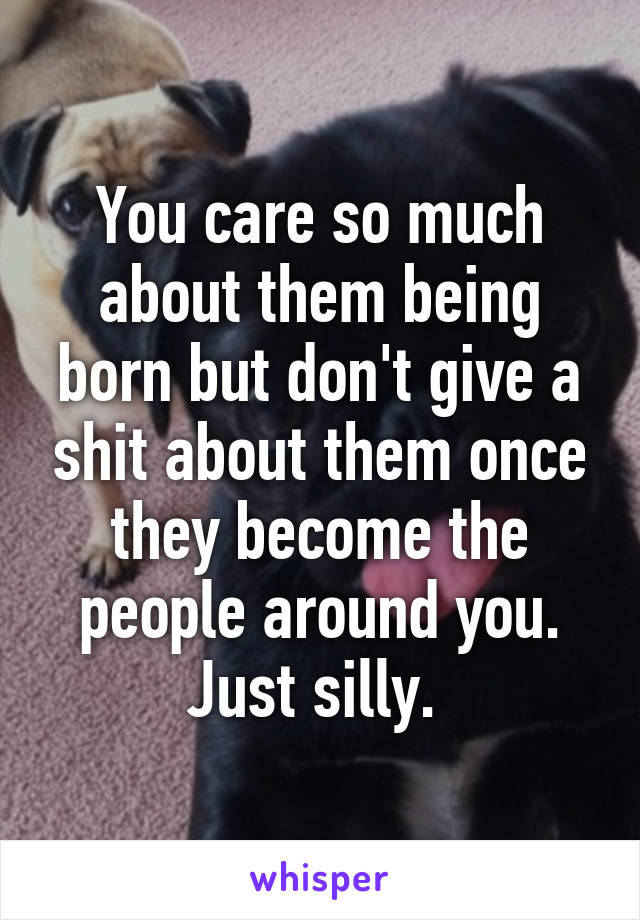 You care so much about them being born but don't give a shit about them once they become the people around you. Just silly. 