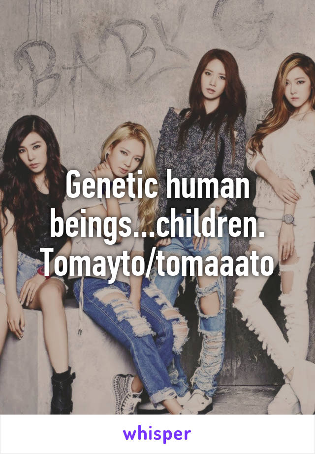 Genetic human beings...children. Tomayto/tomaaato