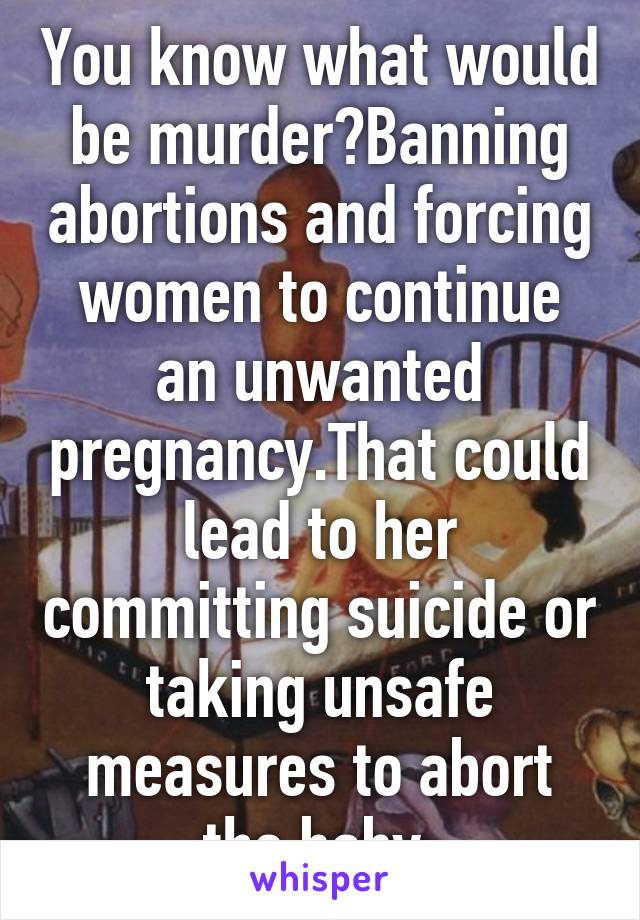 You know what would be murder?Banning abortions and forcing women to continue an unwanted pregnancy.That could lead to her committing suicide or taking unsafe measures to abort the baby.