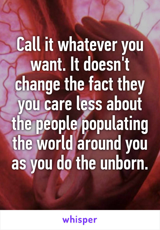 Call it whatever you want. It doesn't change the fact they you care less about the people populating the world around you as you do the unborn. 