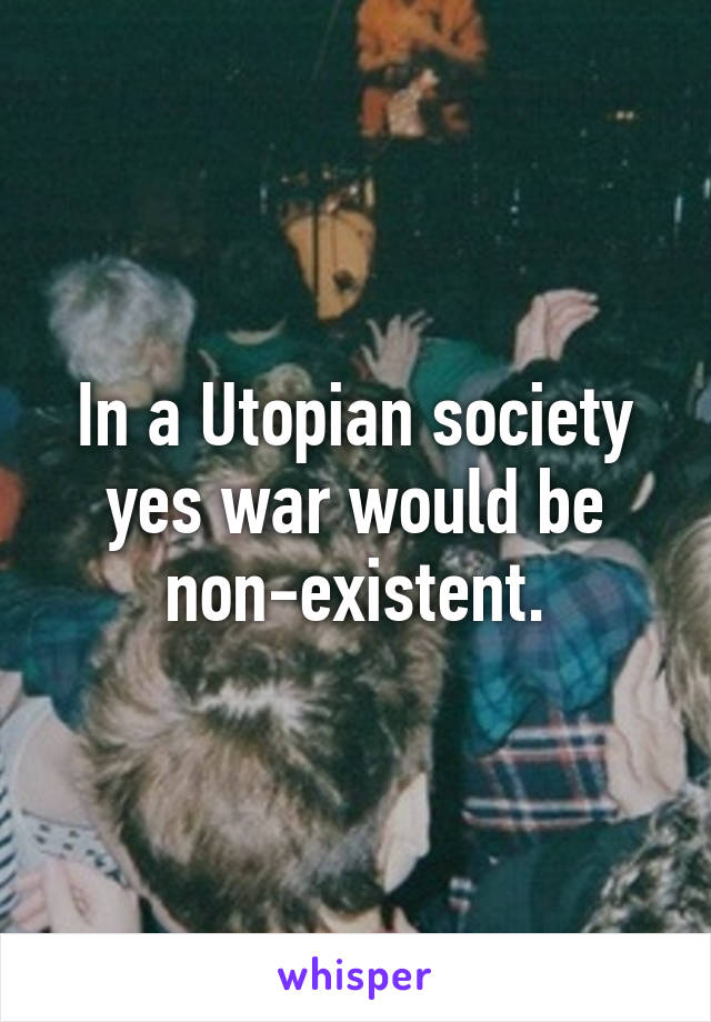 In a Utopian society yes war would be non-existent.