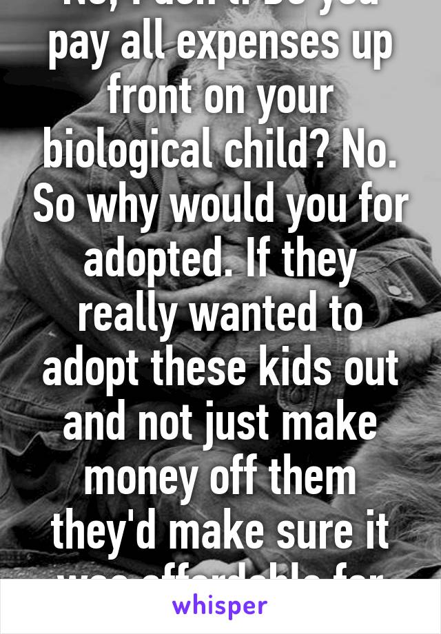 No, I don't. Do you pay all expenses up front on your biological child? No. So why would you for adopted. If they really wanted to adopt these kids out and not just make money off them they'd make sure it was affordable for families. 