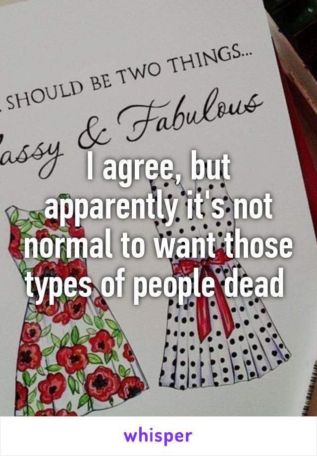 I agree, but apparently it's not normal to want those types of people dead 