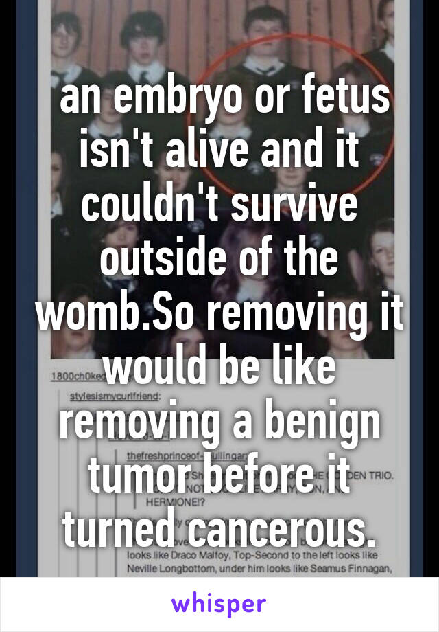  an embryo or fetus isn't alive and it couldn't survive outside of the womb.So removing it would be like removing a benign tumor before it turned cancerous.