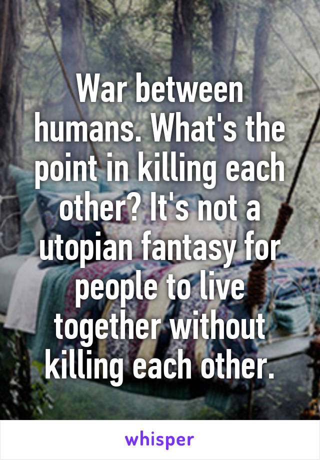 War between humans. What's the point in killing each other? It's not a utopian fantasy for people to live together without killing each other.