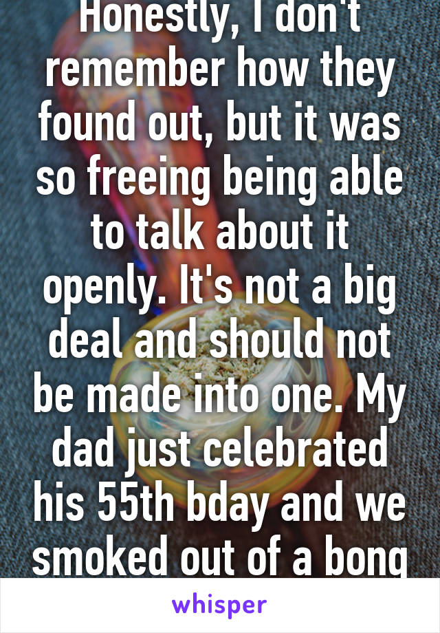 Honestly, I don't remember how they found out, but it was so freeing being able to talk about it openly. It's not a big deal and should not be made into one. My dad just celebrated his 55th bday and we smoked out of a bong together.