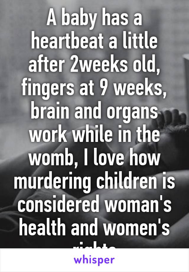 A baby has a heartbeat a little after 2weeks old, fingers at 9 weeks, brain and organs work while in the womb, I love how murdering children is considered woman's health and women's rights