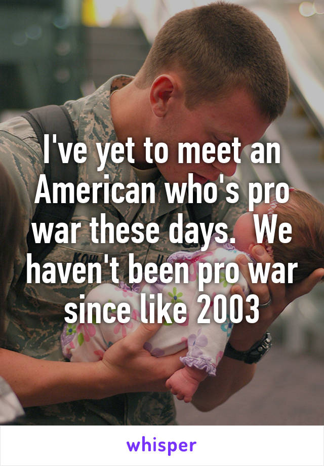 I've yet to meet an American who's pro war these days.  We haven't been pro war since like 2003