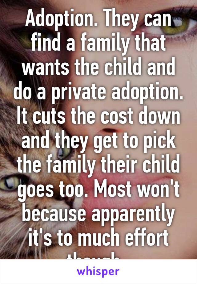 Adoption. They can find a family that wants the child and do a private adoption. It cuts the cost down and they get to pick the family their child goes too. Most won't because apparently it's to much effort though. 