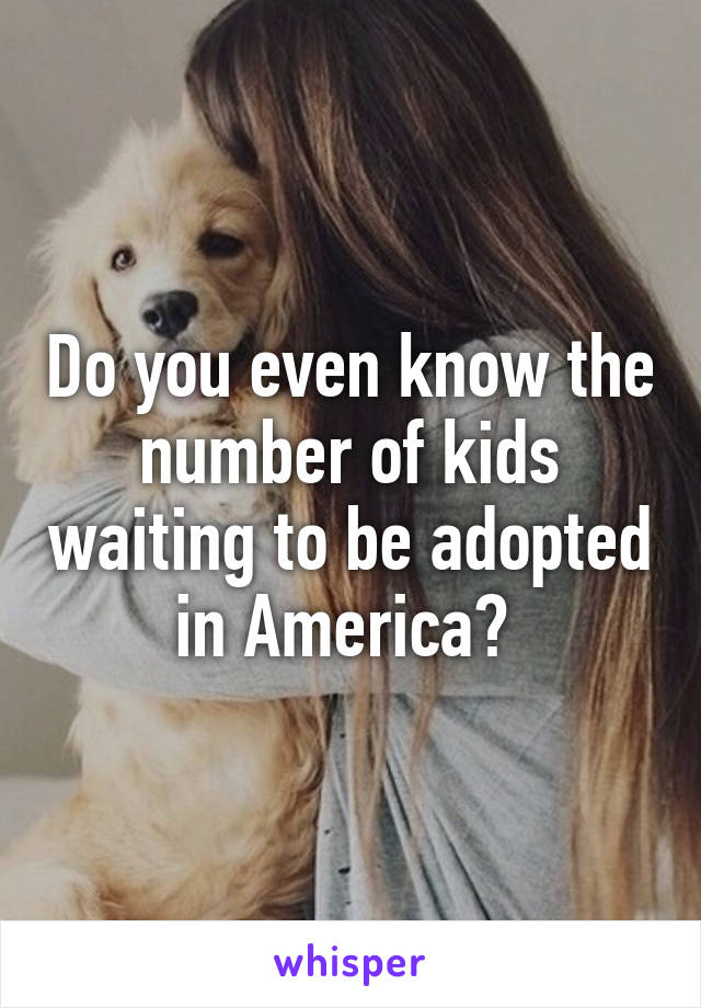 Do you even know the number of kids waiting to be adopted in America? 