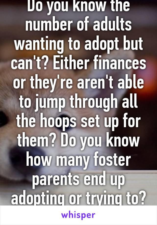 Do you know the number of adults wanting to adopt but can't? Either finances or they're aren't able to jump through all the hoops set up for them? Do you know how many foster parents end up adopting or trying to? 